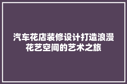 汽车花店装修设计打造浪漫花艺空间的艺术之旅