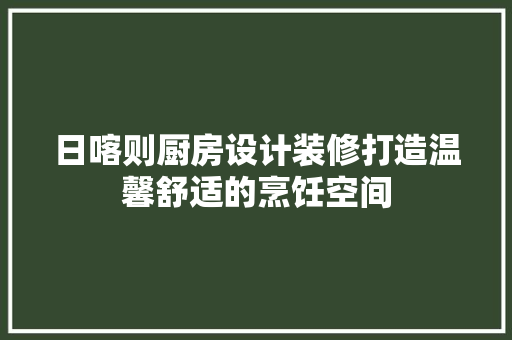 日喀则厨房设计装修打造温馨舒适的烹饪空间