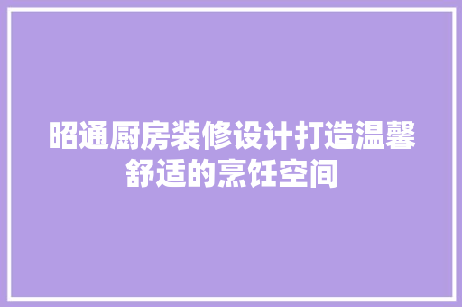 昭通厨房装修设计打造温馨舒适的烹饪空间