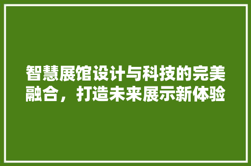 智慧展馆设计与科技的完美融合，打造未来展示新体验