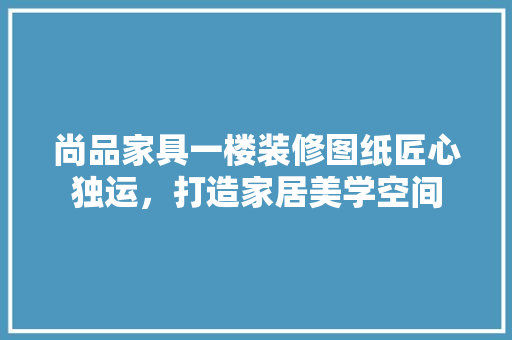 尚品家具一楼装修图纸匠心独运，打造家居美学空间