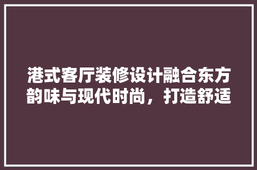 港式客厅装修设计融合东方韵味与现代时尚，打造舒适空间