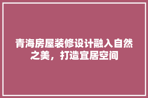 青海房屋装修设计融入自然之美，打造宜居空间