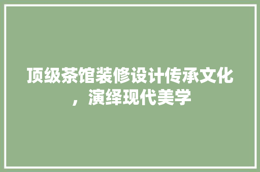 顶级茶馆装修设计传承文化，演绎现代美学