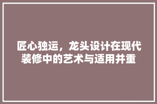匠心独运，龙头设计在现代装修中的艺术与适用并重