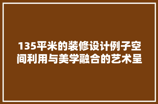 135平米的装修设计例子空间利用与美学融合的艺术呈现