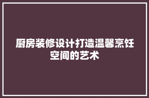 厨房装修设计打造温馨烹饪空间的艺术