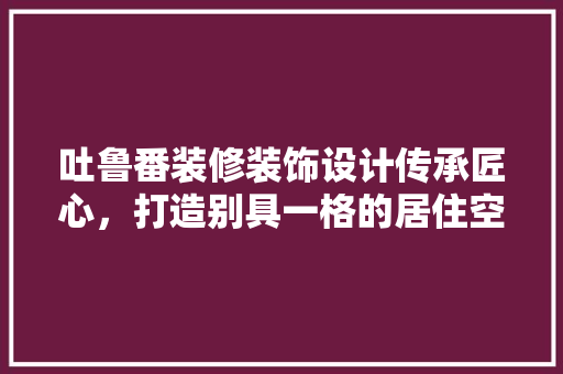 吐鲁番装修装饰设计传承匠心，打造别具一格的居住空间