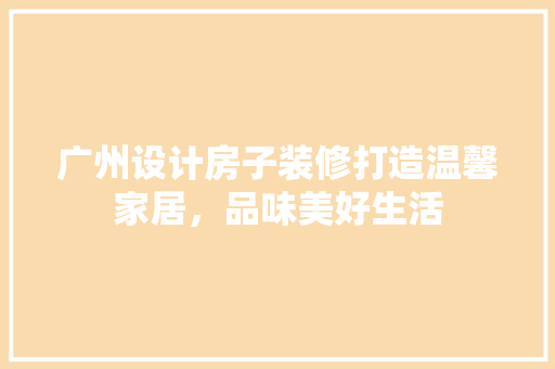 广州设计房子装修打造温馨家居，品味美好生活