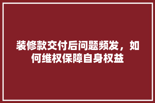 装修款交付后问题频发，如何维权保障自身权益