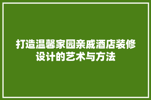 打造温馨家园亲戚酒店装修设计的艺术与方法
