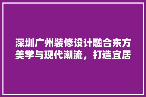 深圳广州装修设计融合东方美学与现代潮流，打造宜居空间