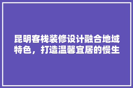昆明客栈装修设计融合地域特色，打造温馨宜居的慢生活空间