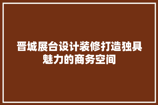 晋城展台设计装修打造独具魅力的商务空间