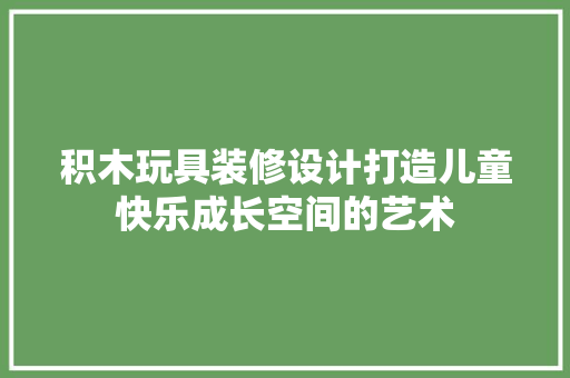 积木玩具装修设计打造儿童快乐成长空间的艺术