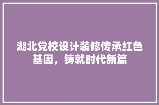 湖北党校设计装修传承红色基因，铸就时代新篇  第1张