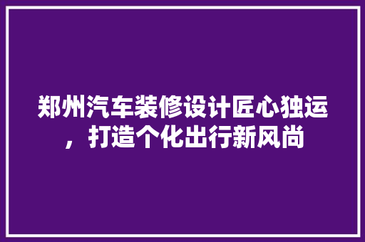 郑州汽车装修设计匠心独运，打造个化出行新风尚