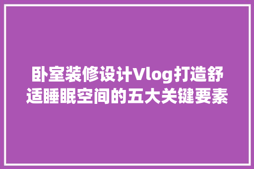 卧室装修设计Vlog打造舒适睡眠空间的五大关键要素