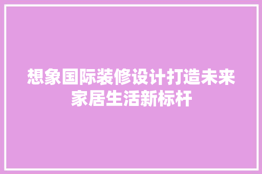 想象国际装修设计打造未来家居生活新标杆