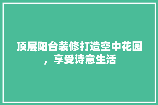 顶层阳台装修打造空中花园，享受诗意生活