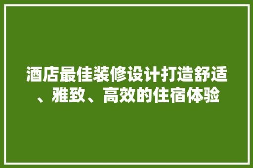 酒店最佳装修设计打造舒适、雅致、高效的住宿体验