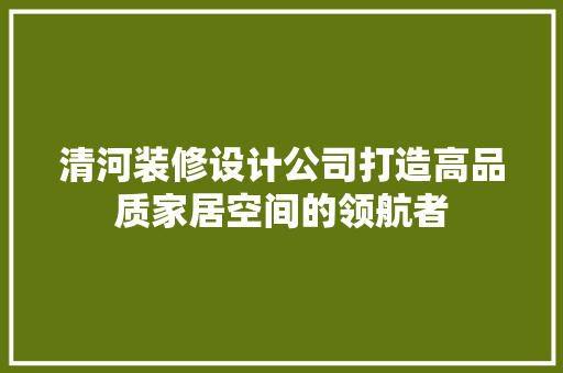 清河装修设计公司打造高品质家居空间的领航者
