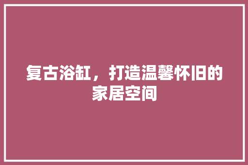 复古浴缸，打造温馨怀旧的家居空间