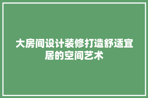 大房间设计装修打造舒适宜居的空间艺术