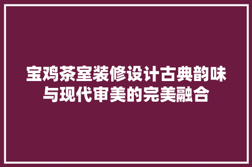 宝鸡茶室装修设计古典韵味与现代审美的完美融合