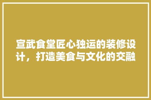 宣武食堂匠心独运的装修设计，打造美食与文化的交融空间