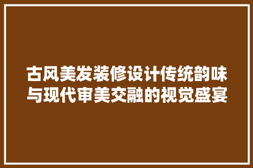 古风美发装修设计传统韵味与现代审美交融的视觉盛宴