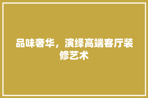 品味奢华，演绎高端客厅装修艺术