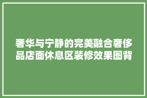 奢华与宁静的完美融合奢侈品店面休息区装修效果图背后的故事