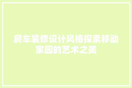 房车装修设计风格探索移动家园的艺术之美