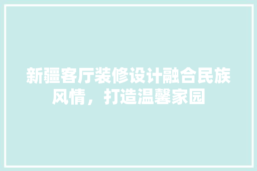 新疆客厅装修设计融合民族风情，打造温馨家园