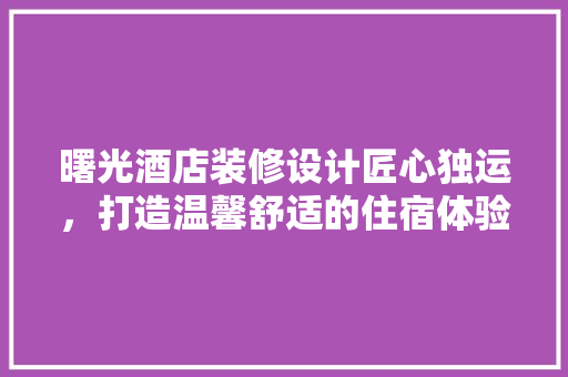 曙光酒店装修设计匠心独运，打造温馨舒适的住宿体验