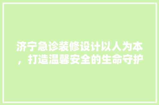 济宁急诊装修设计以人为本，打造温馨安全的生命守护空间