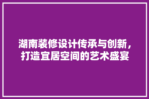 湖南装修设计传承与创新，打造宜居空间的艺术盛宴