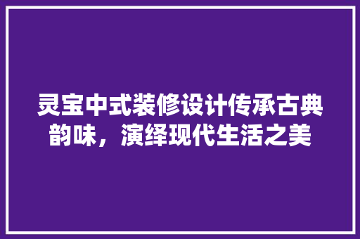灵宝中式装修设计传承古典韵味，演绎现代生活之美