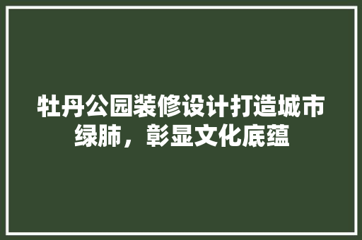 牡丹公园装修设计打造城市绿肺，彰显文化底蕴