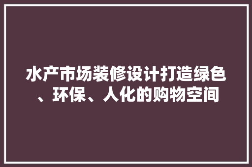 水产市场装修设计打造绿色、环保、人化的购物空间