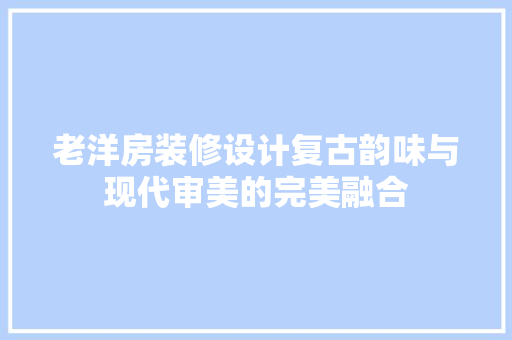 老洋房装修设计复古韵味与现代审美的完美融合