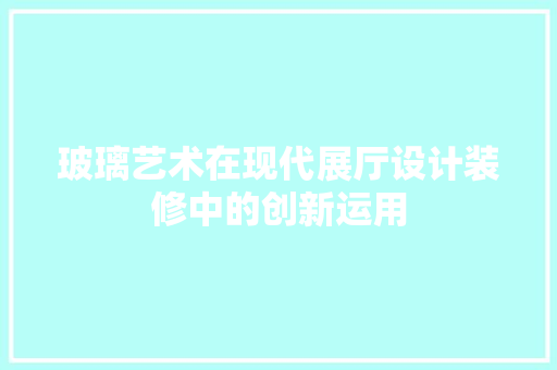 玻璃艺术在现代展厅设计装修中的创新运用  第1张