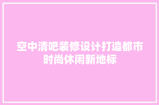 空中清吧装修设计打造都市时尚休闲新地标