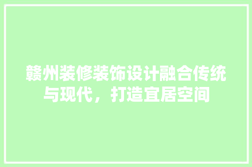 赣州装修装饰设计融合传统与现代，打造宜居空间