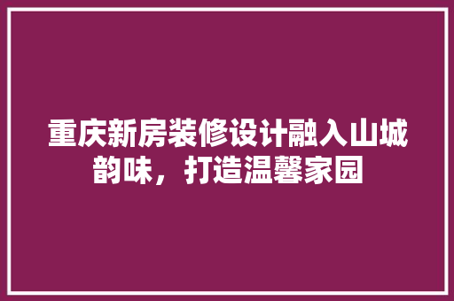 重庆新房装修设计融入山城韵味，打造温馨家园
