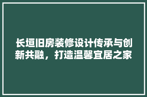 长垣旧房装修设计传承与创新共融，打造温馨宜居之家