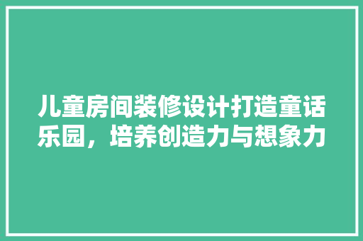 儿童房间装修设计打造童话乐园，培养创造力与想象力