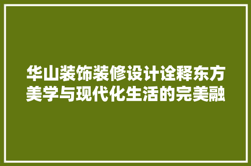 华山装饰装修设计诠释东方美学与现代化生活的完美融合