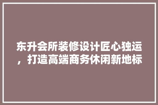 东升会所装修设计匠心独运，打造高端商务休闲新地标